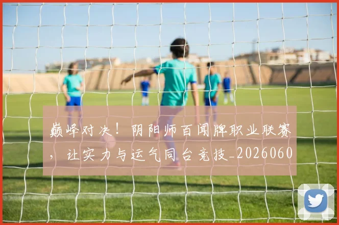 巅峰对决！阴阳师百闻牌职业联赛，让实力与运气同台竞技_20260604203938_20260707150059