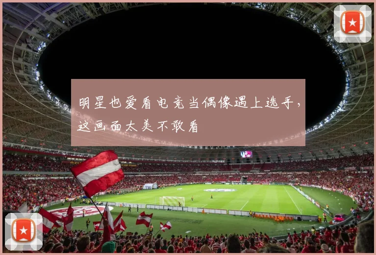 明星也爱看电竞当偶像遇上选手,这画面太美不敢看