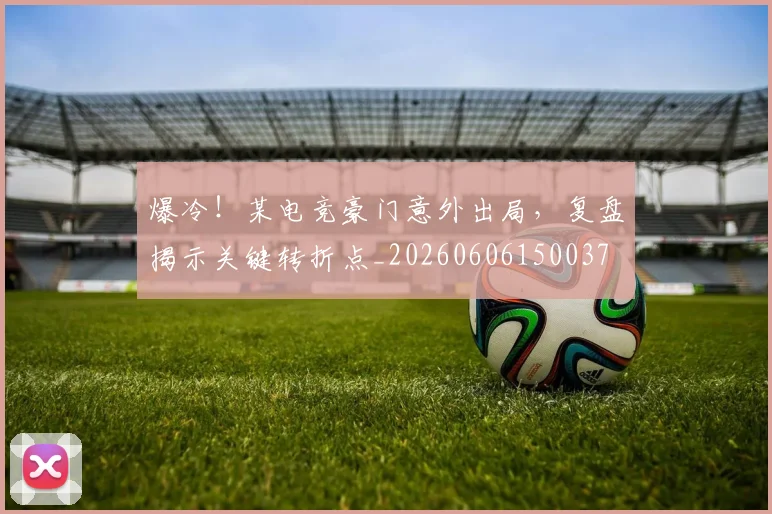 爆冷！某电竞豪门意外出局，复盘揭示关键转折点_20260606150037