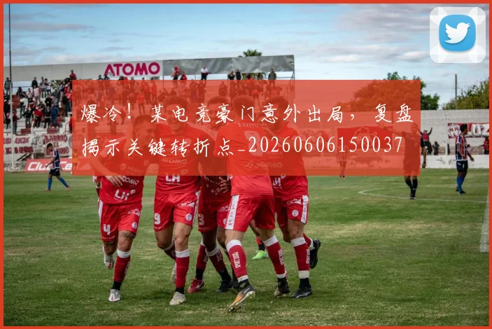 爆冷！某电竞豪门意外出局，复盘揭示关键转折点_20260606150037