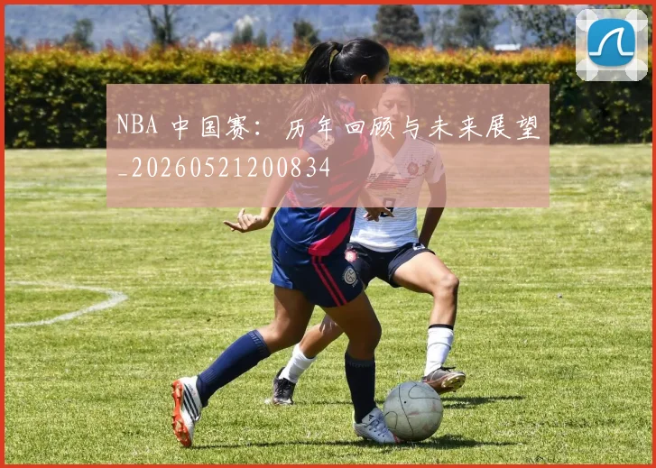 NBA 中国赛：历年回顾与未来展望_20260521200834