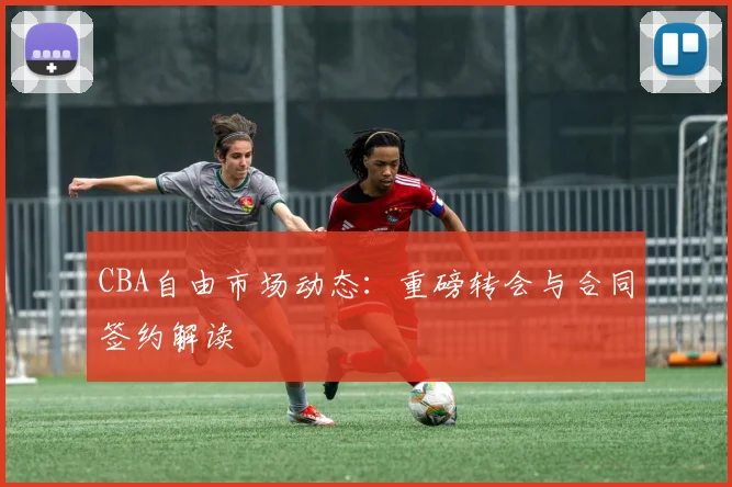 CBA自由市场动态：重磅转会与合同签约解读