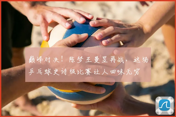 巅峰对决！陈梦王曼昱再战，这场乒乓球史诗级比赛让人回味无穷