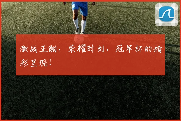 激战正酣，荣耀时刻，冠军杯的精彩呈现！