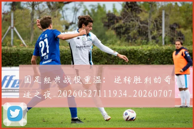 国足经典战役重温：逆转胜利的奇迹之夜_20260527111934_20260707015639