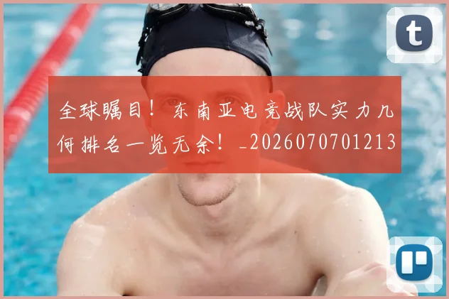 全球瞩目!东南亚电竞战队实力几何排名一览无余!_20260707012134