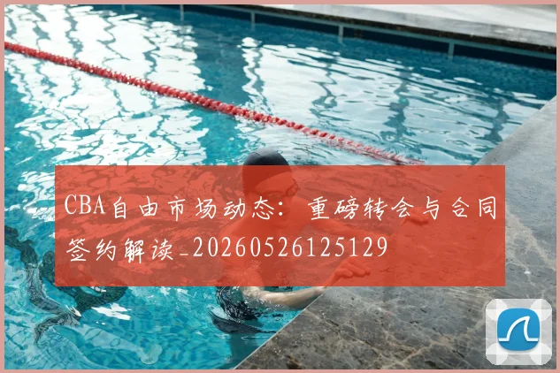 CBA自由市场动态：重磅转会与合同签约解读_20260526125129