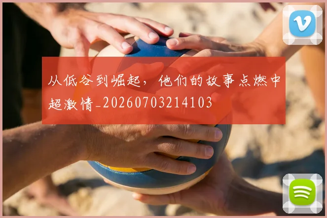 从低谷到崛起,他们的故事点燃中超激情_20260703214103