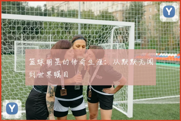 篮球明星的传奇生涯：从默默无闻到世界瞩目