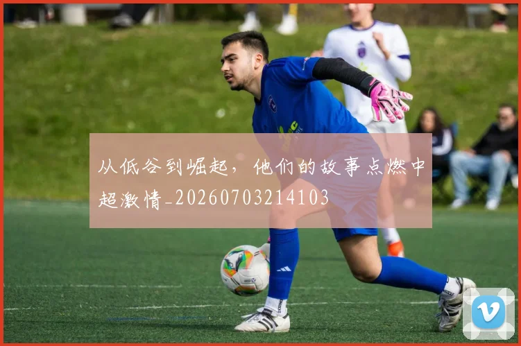 从低谷到崛起，他们的故事点燃中超激情_20260703214103