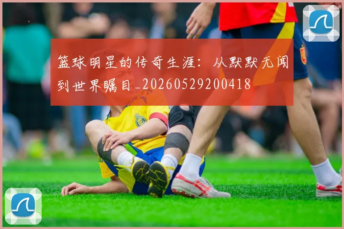 篮球明星的传奇生涯：从默默无闻到世界瞩目_20260529200418