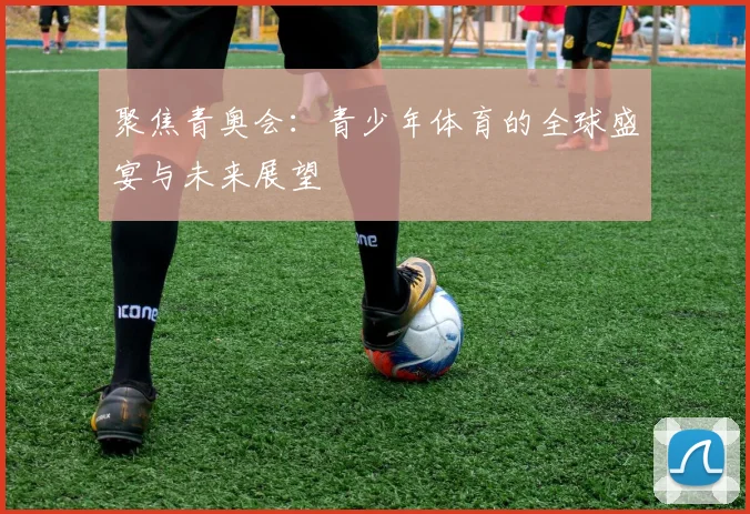 聚焦青奥会：青少年体育的全球盛宴与未来展望