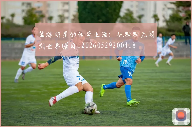 篮球明星的传奇生涯：从默默无闻到世界瞩目_20260529200418